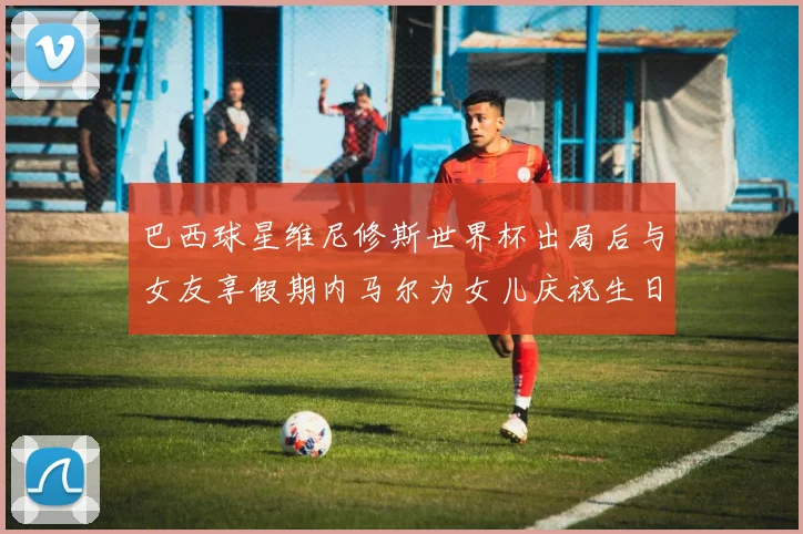 巴西球星维尼修斯世界杯出局后与女友享假期内马尔为女儿庆祝生日
